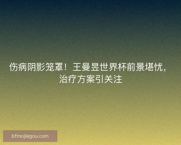 伤病阴影笼罩！王曼昱世界杯前景堪忧，治疗方案引关注