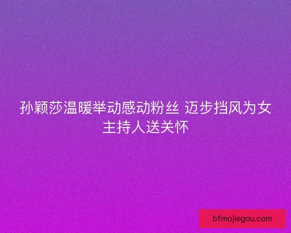 孙颖莎温暖举动感动粉丝 迈步挡风为女主持人送关怀