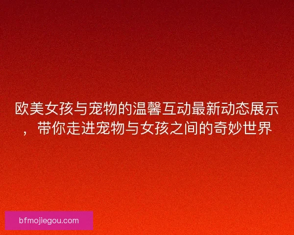 欧美女孩与宠物的温馨互动最新动态展示，带你走进宠物与女孩之间的奇妙世界