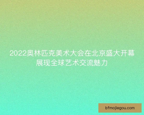 2022奥林匹克美术大会在北京盛大开幕展现全球艺术交流魅力