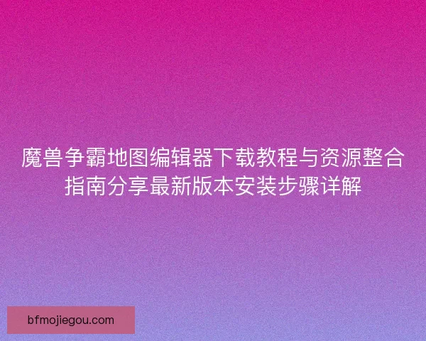 魔兽争霸地图编辑器下载教程与资源整合指南分享最新版本安装步骤详解