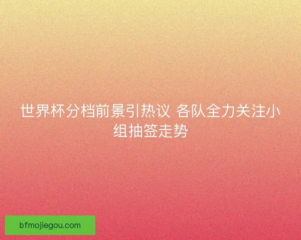 世界杯分档前景引热议 各队全力关注小组抽签走势 世界杯分档前景引热议 各队全力关注小组抽签走势