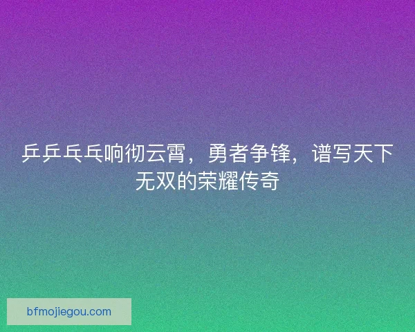 乒乒乓乓响彻云霄,勇者争锋,谱写天下无双的荣耀传奇 乒乒乓乓响彻云霄,勇者争锋,谱写天下无双的荣耀传奇