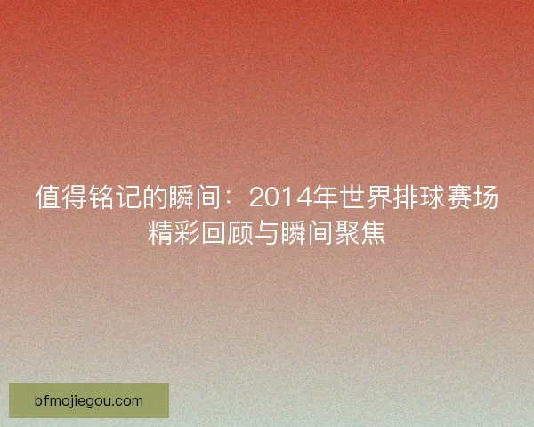 值得铭记的瞬间:2014年世界排球赛场精彩回顾与瞬间聚焦 值得铭记的瞬间:2014年世界排球赛场精彩回顾与瞬间聚焦