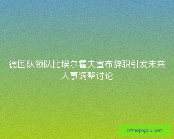 德国队领队比埃尔霍夫宣布辞职引发未来人事调整讨论