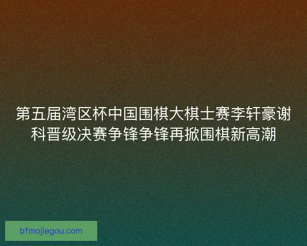 第五届湾区杯中国围棋大棋士赛李轩豪谢科晋级决赛争锋争锋再掀围棋新高潮 第五届湾区杯中国围棋大棋士赛李轩豪谢科晋级决赛争锋争锋再掀围棋新高潮