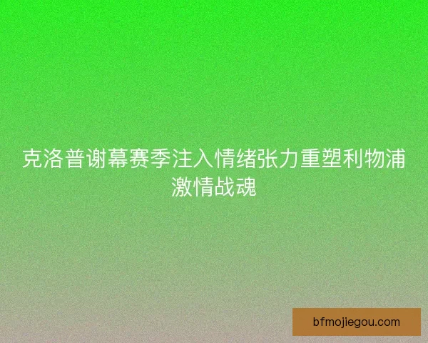克洛普谢幕赛季注入情绪张力重塑利物浦激情战魂 克洛普谢幕赛季注入情绪张力重塑利物浦激情战魂