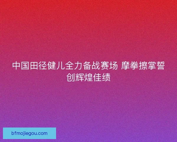 中国田径健儿全力备战赛场 摩拳擦掌誓创辉煌佳绩