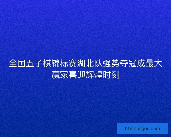 全国五子棋锦标赛湖北队强势夺冠成最大赢家喜迎辉煌时刻