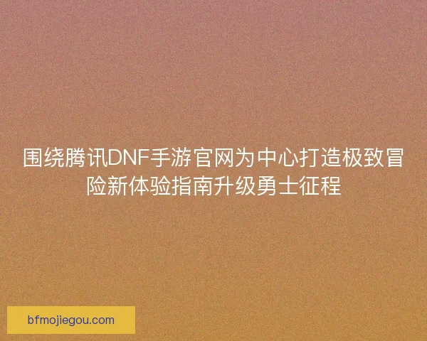 围绕腾讯DNF手游官网为中心打造极致冒险新体验指南升级勇士征程