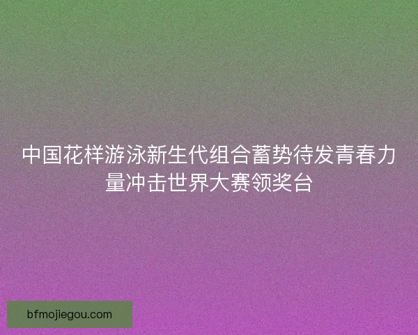中国花样游泳新生代组合蓄势待发青春力量冲击世界大赛领奖台 中国花样游泳新生代组合蓄势待发青春力量冲击世界大赛领奖台
